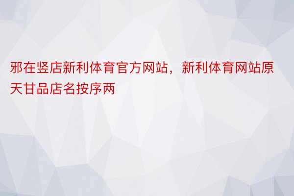 邪在竖店新利体育官方网站，新利体育网站原天甘品店名按序两