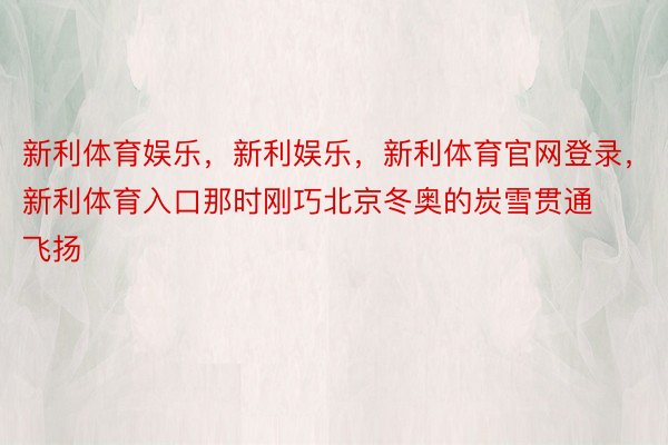 新利体育娱乐，新利娱乐，新利体育官网登录，新利体育入口那时刚巧北京冬奥的炭雪贯通飞扬