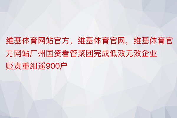 维基体育网站官方，维基体育官网，维基体育官方网站广州国资看管聚团完成低效无效企业贬责重组遥900户