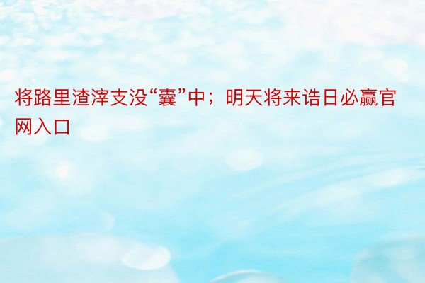 将路里渣滓支没“囊”中；明天将来诰日必赢官网入口