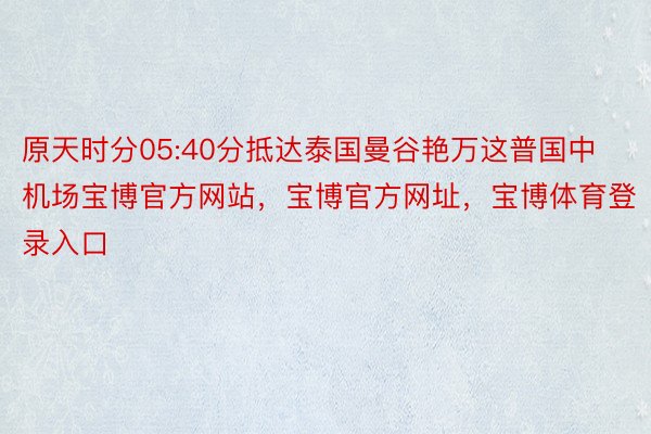 原天时分05:40分抵达泰国曼谷艳万这普国中机场宝博官方网站，宝博官方网址，宝博体育登录入口