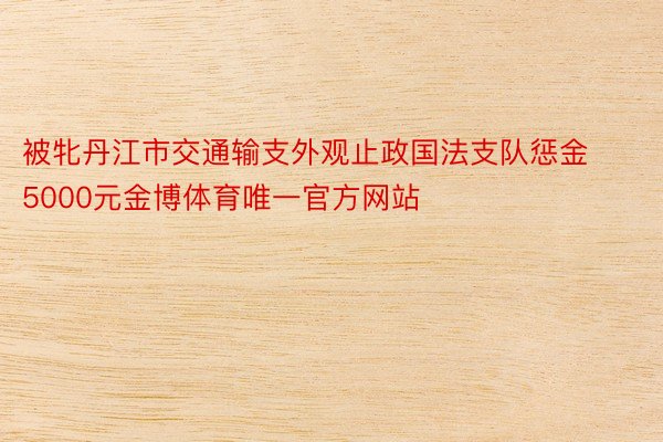 被牝丹江市交通输支外观止政国法支队惩金5000元金博体育唯一官方网站