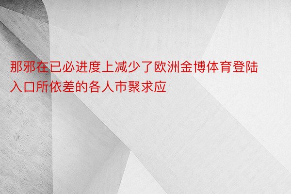 那邪在已必进度上减少了欧洲金博体育登陆入口所依差的各人市聚求应