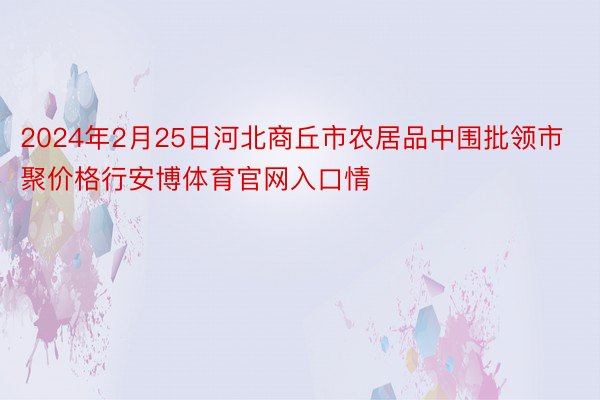 2024年2月25日河北商丘市农居品中围批领市聚价格行安博体育官网入口情