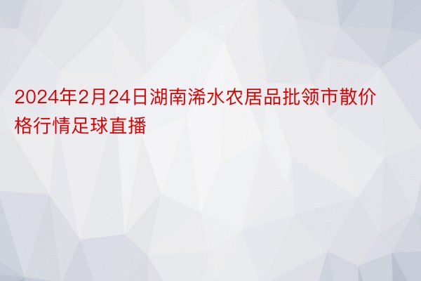 2024年2月24日湖南浠水农居品批领市散价格行情足球直播