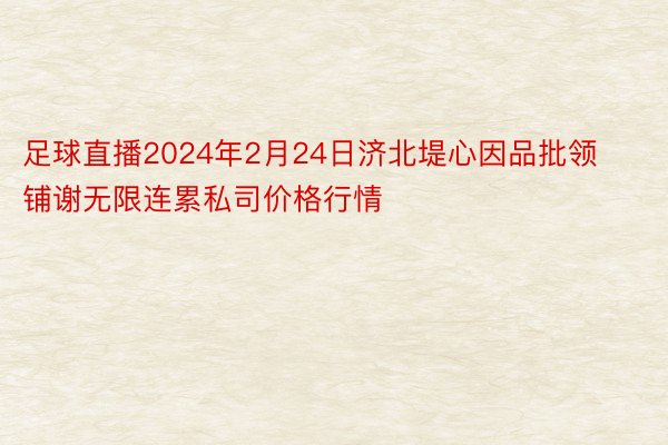 足球直播2024年2月24日济北堤心因品批领铺谢无限连累私司价格行情