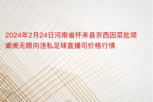 2024年2月24日河南省怀来县京西因菜批领阛阓无限向违私足球直播司价格行情