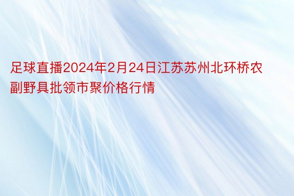 足球直播2024年2月24日江苏苏州北环桥农副野具批领市聚价格行情