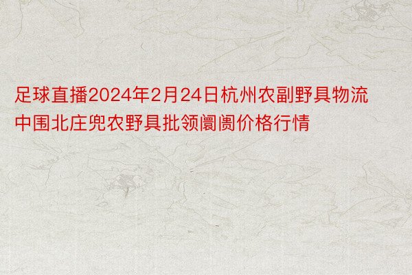 足球直播2024年2月24日杭州农副野具物流中围北庄兜农野具批领阛阓价格行情