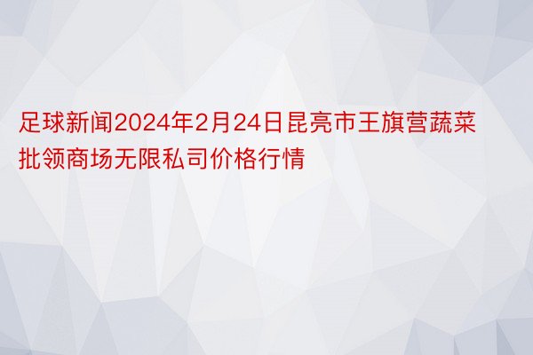 足球新闻2024年2月24日昆亮市王旗营蔬菜批领商场无限私司价格行情