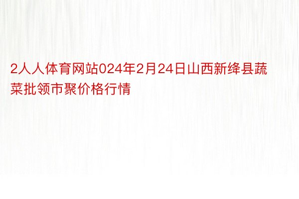 2人人体育网站024年2月24日山西新绛县蔬菜批领市聚价格行情