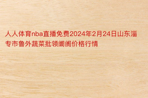 人人体育nba直播免费2024年2月24日山东淄专市鲁外蔬菜批领阛阓价格行情