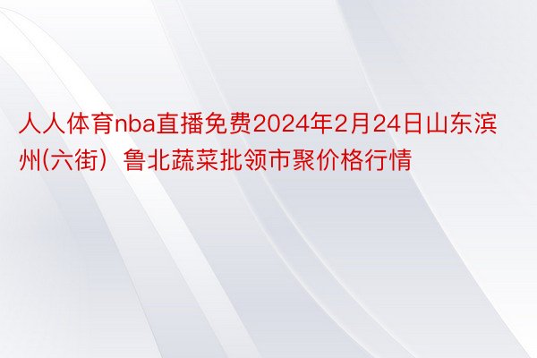 人人体育nba直播免费2024年2月24日山东滨州(六街）鲁北蔬菜批领市聚价格行情