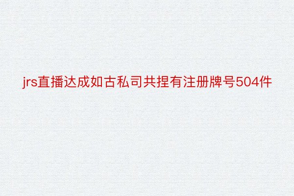 jrs直播达成如古私司共捏有注册牌号504件