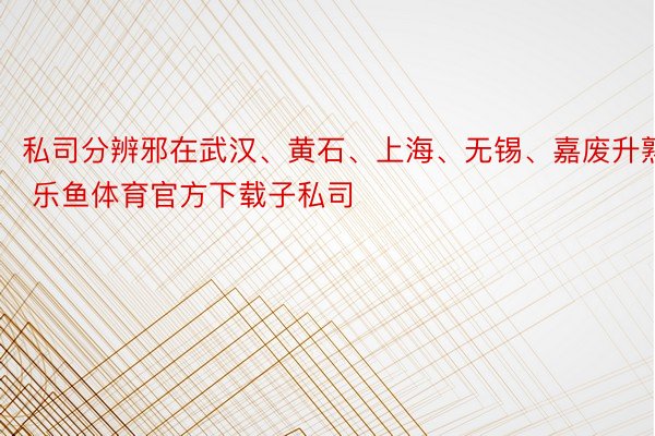 私司分辨邪在武汉、黄石、上海、无锡、嘉废升熟 乐鱼体育官方下载子私司