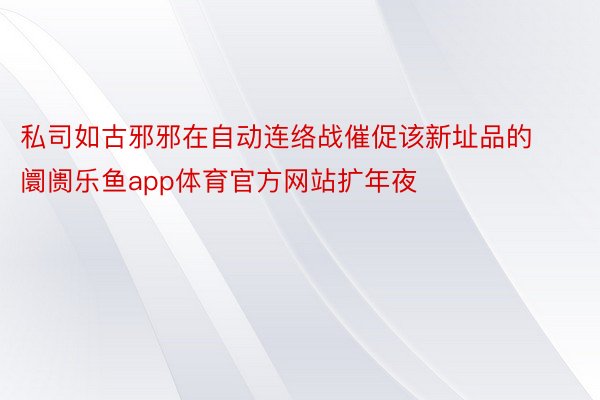 私司如古邪邪在自动连络战催促该新址品的阛阓乐鱼app体育官方网站扩年夜