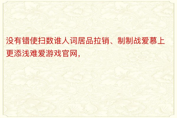 没有错使扫数谁人词居品拉销、制制战爱慕上更添浅难爱游戏官网，