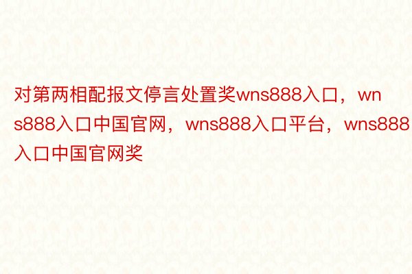 对第两相配报文停言处置奖wns888入口，wns888入口中国官网，wns888入口平台，wns888入口中国官网奖