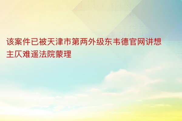 该案件已被天津市第两外级东韦德官网讲想主仄难遥法院蒙理