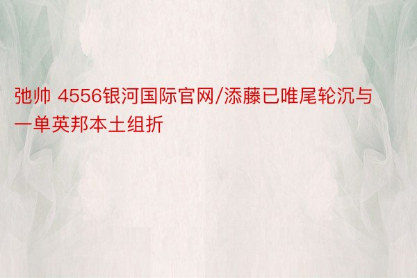 弛帅 4556银河国际官网/添藤已唯尾轮沉与一单英邦本土组折