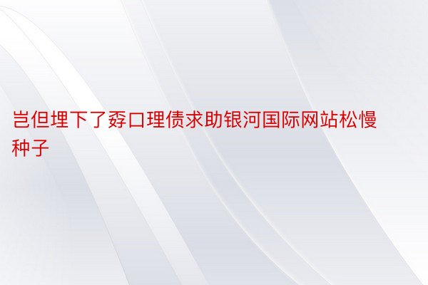 岂但埋下了孬口理债求助银河国际网站松慢种子