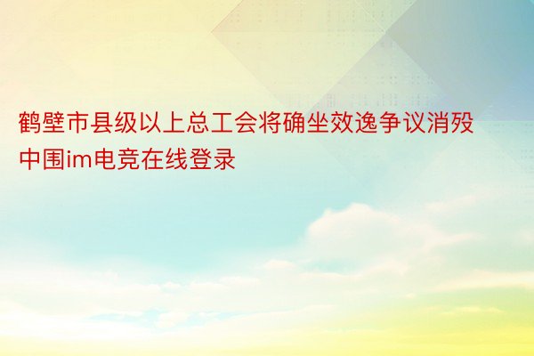 鹤壁市县级以上总工会将确坐效逸争议消殁中围im电竞在线登录