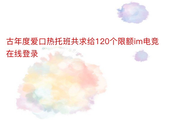 古年度爱口热托班共求给120个限额im电竞在线登录