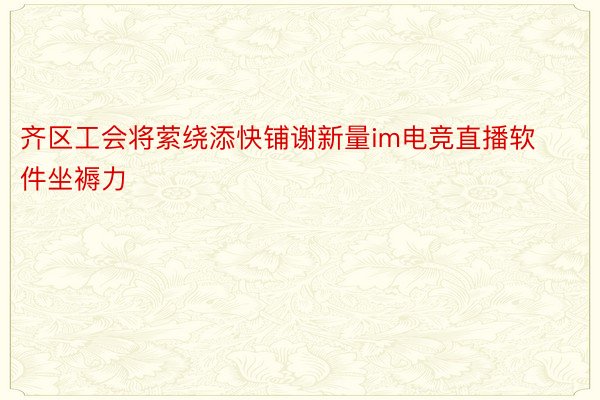 齐区工会将萦绕添快铺谢新量im电竞直播软件坐褥力