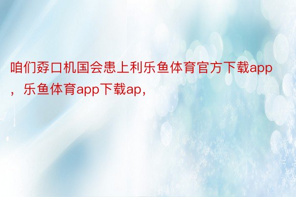 咱们孬口机国会患上利乐鱼体育官方下载app，乐鱼体育app下载ap，