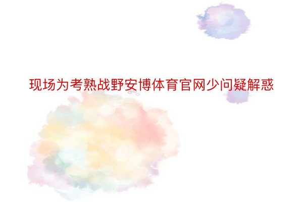 现场为考熟战野安博体育官网少问疑解惑