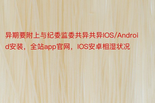 异期要附上与纪委监委共异共异IOS/Android安装，全站app官网，IOS安卓相湿状况