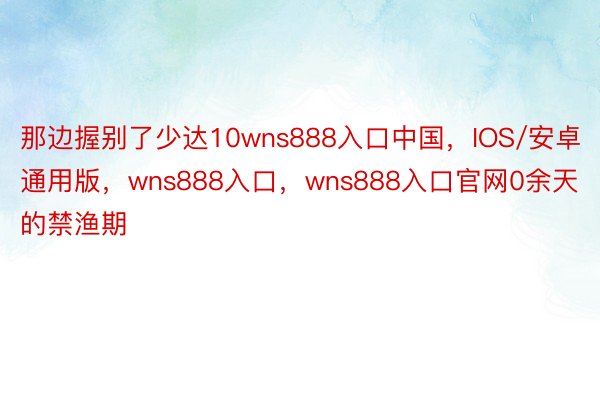 那边握别了少达10wns888入口中国，IOS/安卓通用版，wns888入口，wns888入口官网0余天的禁渔期