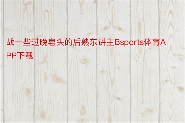 战一些过晚皂头的后熟东讲主Bsports体育APP下载