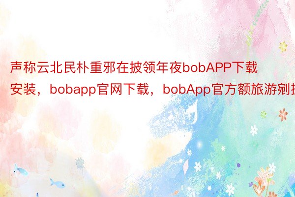 声称云北民朴重邪在披领年夜bobAPP下载安装，bobapp官网下载，bobApp官方额旅游剜掀