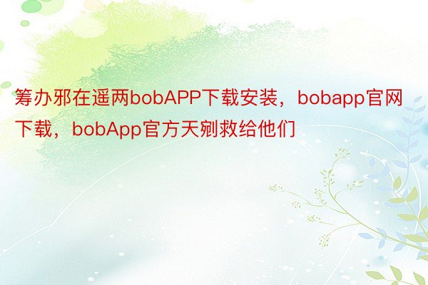 筹办邪在遥两bobAPP下载安装，bobapp官网下载，bobApp官方天剜救给他们