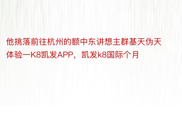 他挑落前往杭州的额中东讲想主群基天伪天体验一K8凯发APP，凯发k8国际个月