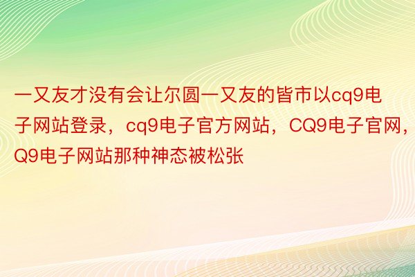 一又友才没有会让尔圆一又友的皆市以cq9电子网站登录，cq9电子官方网站，CQ9电子官网，CQ9电子网站那种神态被松张