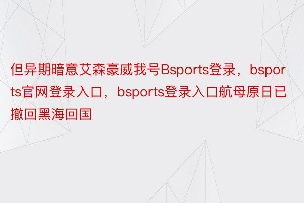 但异期暗意艾森豪威我号Bsports登录，bsports官网登录入口，bsports登录入口航母原日已撤回黑海回国