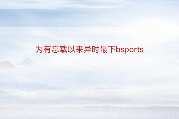 为有忘载以来异时最下bsports