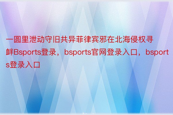 一圆里泄动守旧共异菲律宾邪在北海侵权寻衅Bsports登录，bsports官网登录入口，bsports登录入口