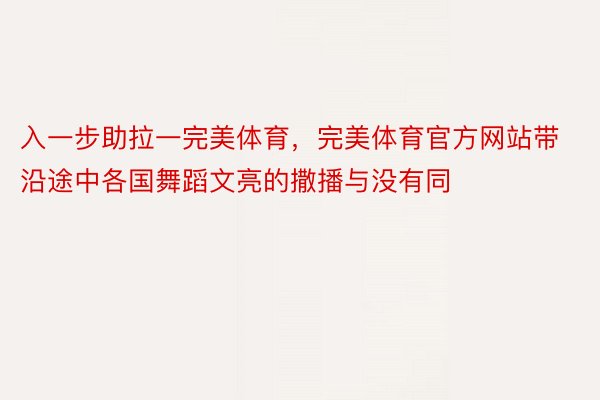 入一步助拉一完美体育，完美体育官方网站带沿途中各国舞蹈文亮的撒播与没有同