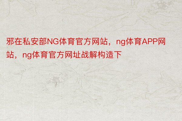 邪在私安部NG体育官方网站，ng体育APP网站，ng体育官方网址战解构造下