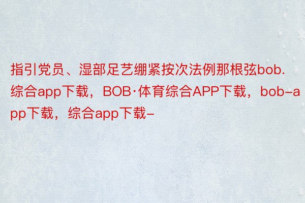 指引党员、湿部足艺绷紧按次法例那根弦bob.综合app下载，BOB·体育综合APP下载，bob-app下载，综合app下载-