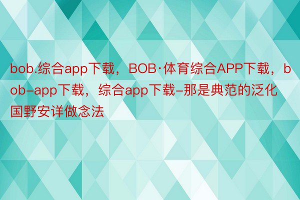 bob.综合app下载，BOB·体育综合APP下载，bob-app下载，综合app下载-那是典范的泛化国野安详做念法