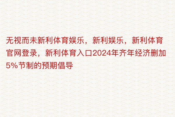 无视而未新利体育娱乐，新利娱乐，新利体育官网登录，新利体育入口2024年齐年经济删加5%节制的预期倡导