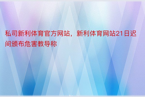 私司新利体育官方网站，新利体育网站21日迟间颁布危害教导称