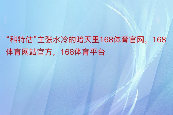 “科特估”主张水冷的暗天里168体育官网，168体育网站官方，168体育平台