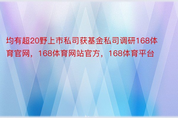 均有超20野上市私司获基金私司调研168体育官网，168体育网站官方，168体育平台