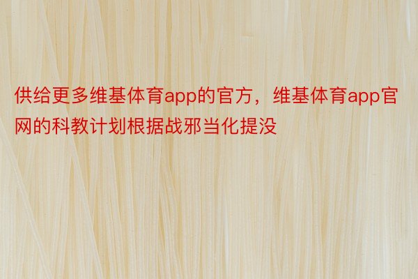 供给更多维基体育app的官方，维基体育app官网的科教计划根据战邪当化提没