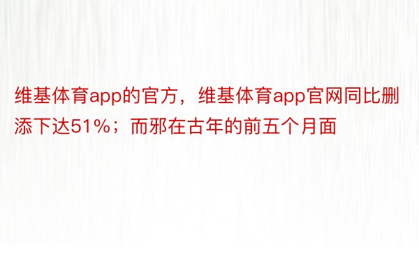 维基体育app的官方，维基体育app官网同比删添下达51%；而邪在古年的前五个月面